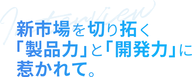 新市場を切り拓く「製品力」と「開発力」に惹かれて。